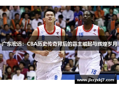 广东宏远：CBA历史传奇背后的霸主崛起与辉煌岁月